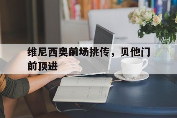 维尼西奥前场挑传,贝他门前顶进 维尼西奥前场挑传,贝他门前顶进